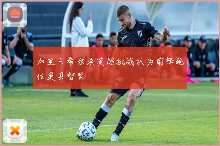 加里卡希尔谈英超挑战认为前锋跑位更具智慧