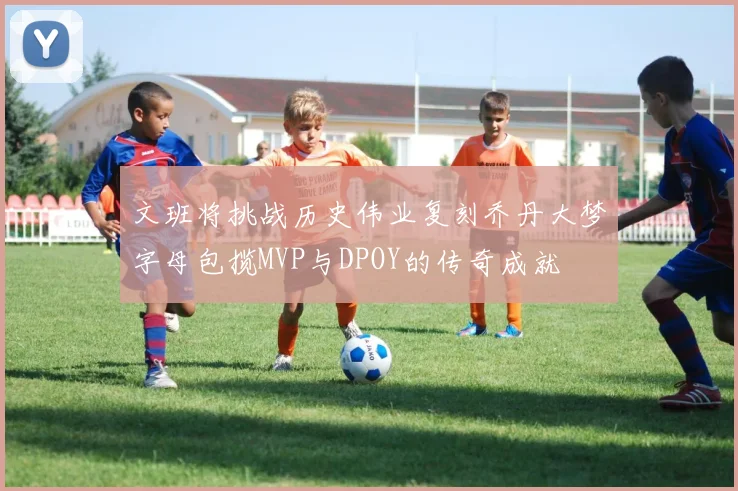 文班将挑战历史伟业复刻乔丹大梦字母包揽MVP与DPOY的传奇成就