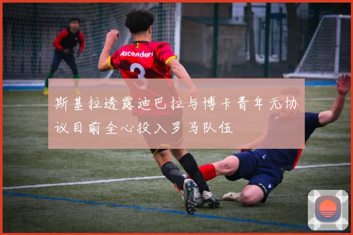 斯基拉透露迪巴拉与博卡青年无协议目前全心投入罗马队伍