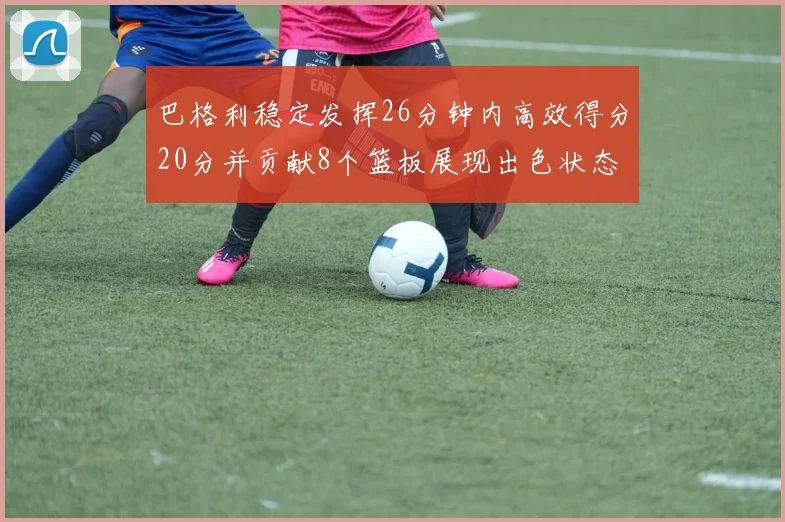巴格利稳定发挥26分钟内高效得分20分并贡献8个篮板展现出色状态