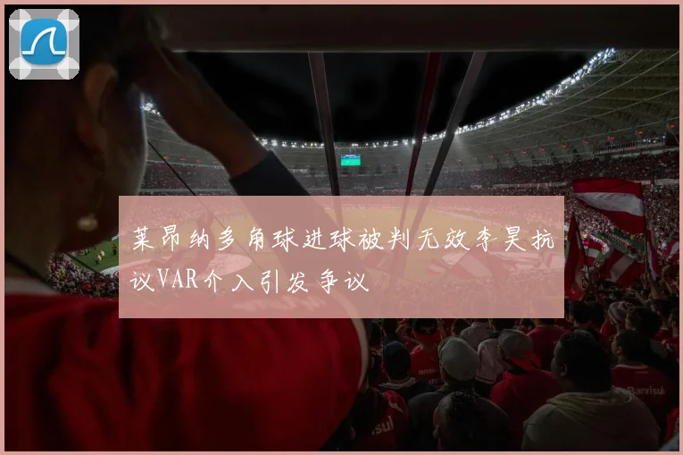 莱昂纳多角球进球被判无效李昊抗议VAR介入引发争议