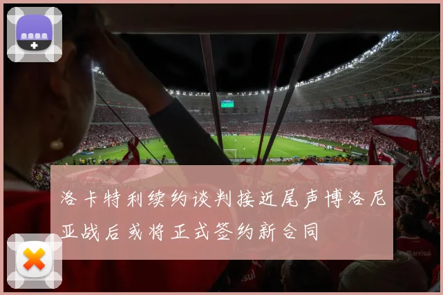 洛卡特利续约谈判接近尾声博洛尼亚战后或将正式签约新合同