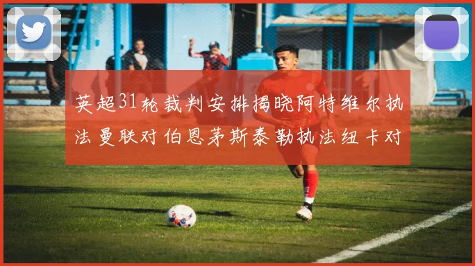 英超31轮裁判安排揭晓阿特维尔执法曼联对伯恩茅斯泰勒执法纽卡对黑猫
