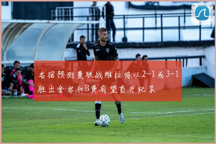 名宿预测曼联战维拉将以2-1或3-1胜出舍尔和B费有望首开纪录