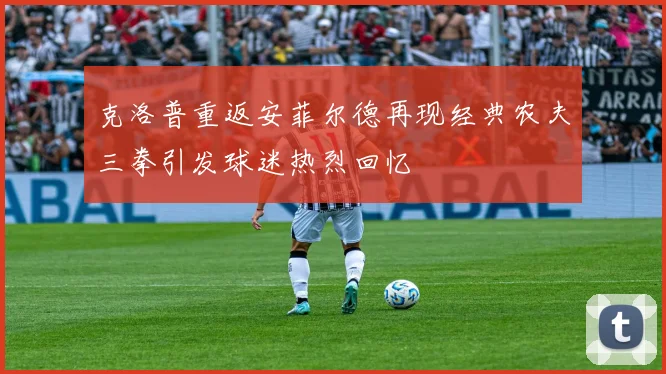 克洛普重返安菲尔德再现经典农夫三拳引发球迷热烈回忆