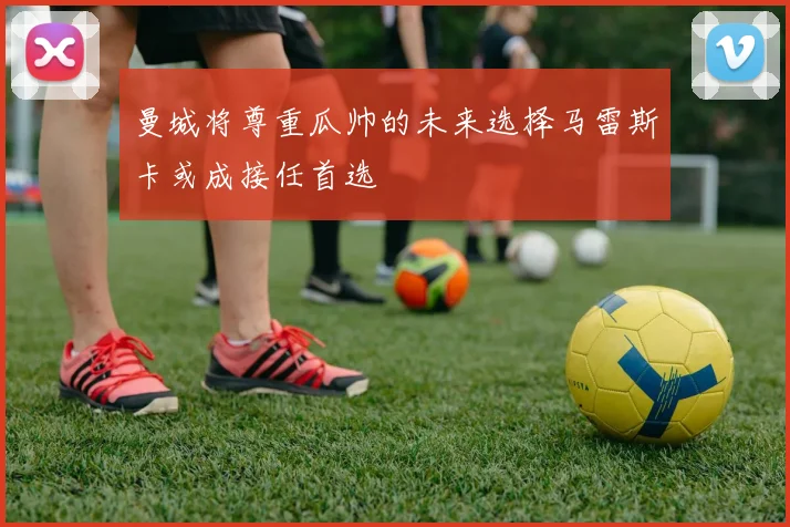 曼城将尊重瓜帅的未来选择马雷斯卡或成接任首选