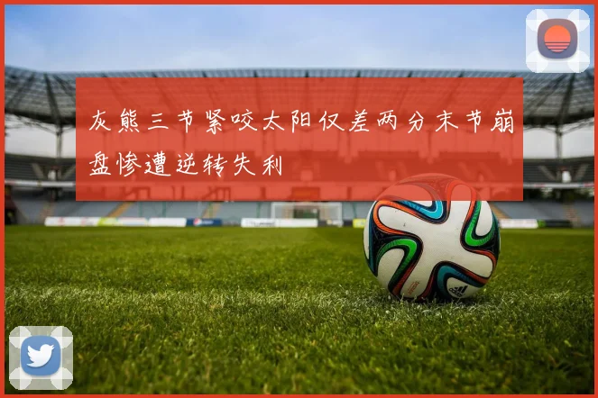 灰熊三节紧咬太阳仅差两分末节崩盘惨遭逆转失利