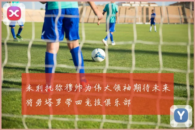 米利托称穆帅为伟大领袖期待未来将劳塔罗带回竞技俱乐部