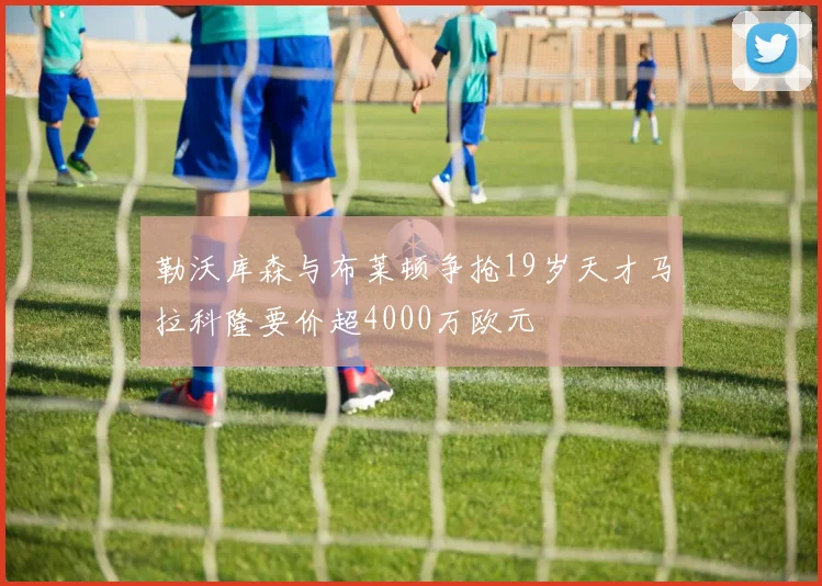 勒沃库森与布莱顿争抢19岁天才马拉科隆要价超4000万欧元