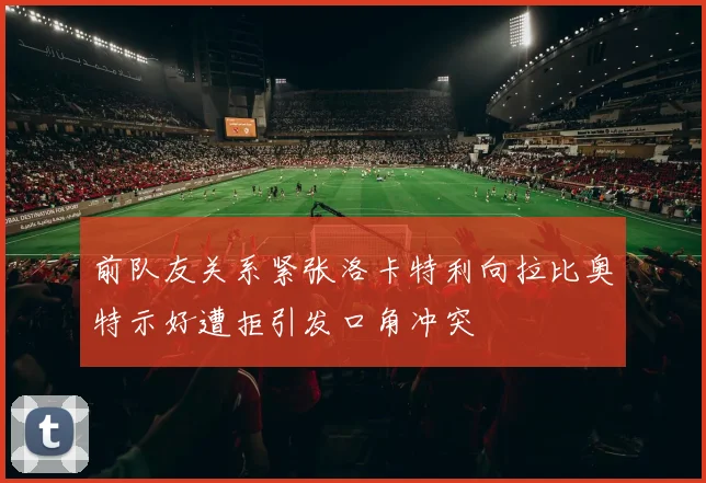 前队友关系紧张洛卡特利向拉比奥特示好遭拒引发口角冲突