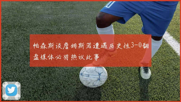 帕森斯谈詹姆斯若遭遇历史性3-0翻盘媒体必将热议此事