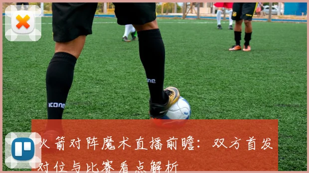 火箭对阵魔术直播前瞻：双方首发对位与比赛看点解析
